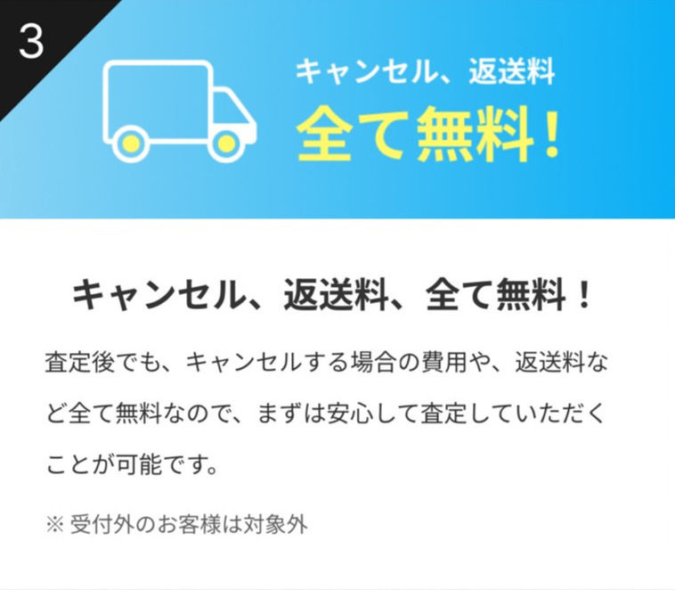キャンセル、返送料、全て無料!
査定後でも、キャンセルする場合の費用や、返送料など全て無料なので、まずは安心して査定していただくことが可能です。